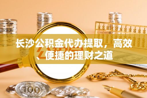 门源长沙公积金代办提取，高效、便捷的理财之道