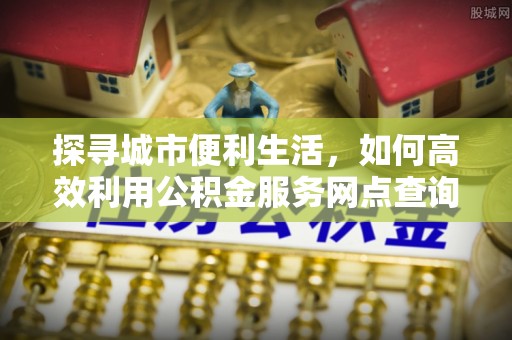 门源探寻城市便利生活，如何高效利用公积金服务网点查询提升办事效率