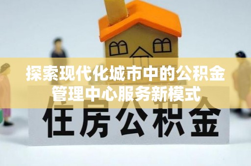 门源探索现代化城市中的公积金管理中心服务新模式