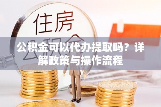 门源公积金可以代办提取吗？详解政策与操作流程