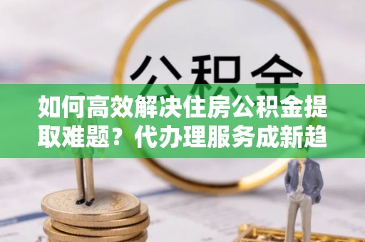 门源如何高效解决住房公积金提取难题？代办理服务成新趋势