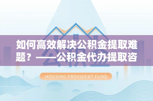 门源如何高效解决公积金提取难题？——公积金代办提取咨询服务全解析