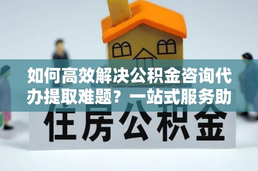 门源如何高效解决公积金咨询代办提取难题？一站式服务助您轻松搞定