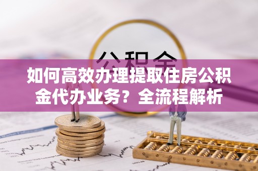 门源如何高效办理提取住房公积金代办业务？全流程解析