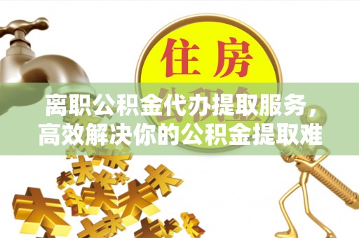 门源离职公积金代办提取服务，高效解决你的公积金提取难题