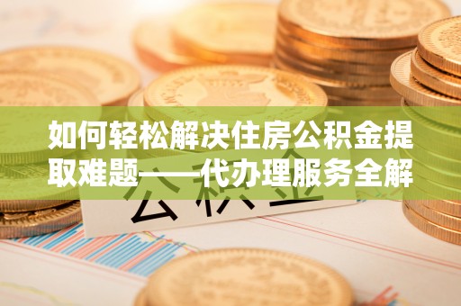 门源如何轻松解决住房公积金提取难题——代办理服务全解析