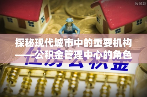 门源探秘现代城市中的重要机构——公积金管理中心的角色与使命