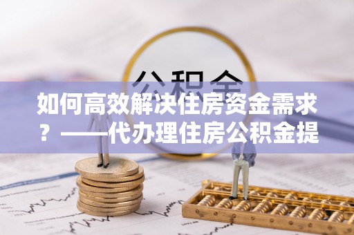 门源如何高效解决住房资金需求？——代办理住房公积金提取服务全解析
