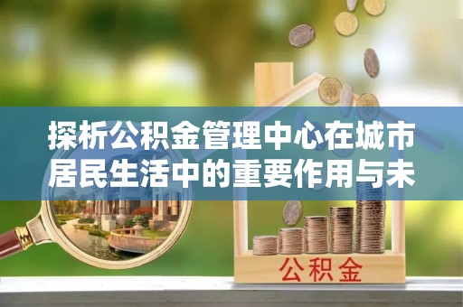门源探析公积金管理中心在城市居民生活中的重要作用与未来发展趋势