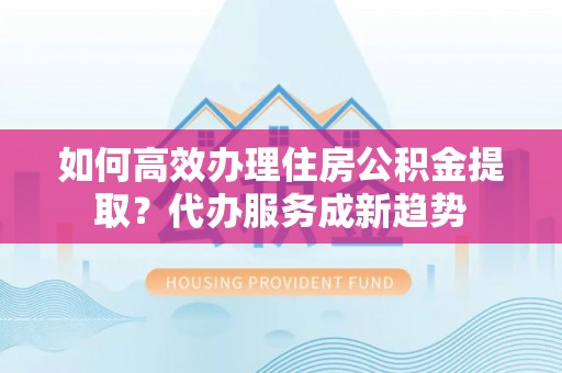 门源如何高效办理住房公积金提取？代办服务成新趋势