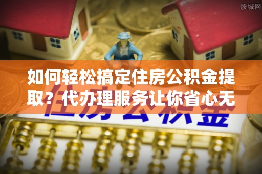 门源如何轻松搞定住房公积金提取？代办理服务让你省心无忧