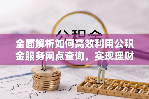 门源全面解析如何高效利用公积金服务网点查询，实现理财与生活优化