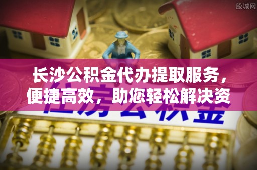 门源长沙公积金代办提取服务，便捷高效，助您轻松解决资金需求