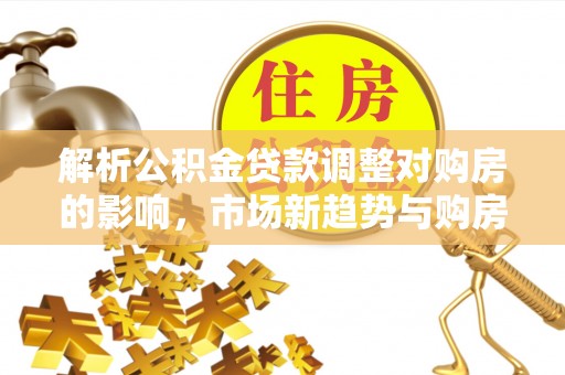 门源解析公积金贷款调整对购房的影响，市场新趋势与购房者策略
