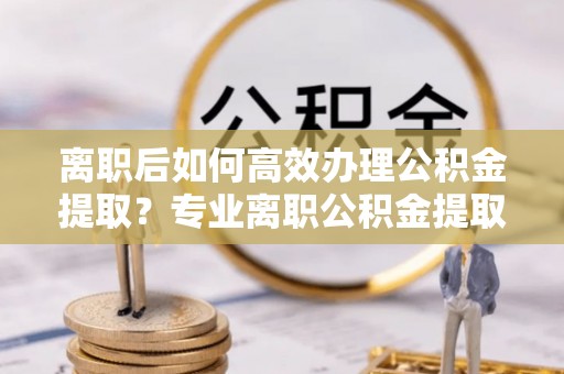 门源离职后如何高效办理公积金提取？专业离职公积金提取代办服务指南