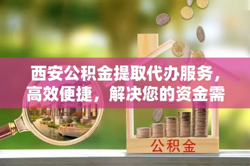 门源西安公积金提取代办服务，高效便捷，解决您的资金需求
