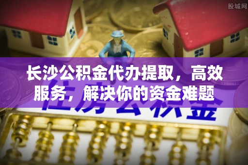 门源长沙公积金代办提取，高效服务，解决你的资金难题