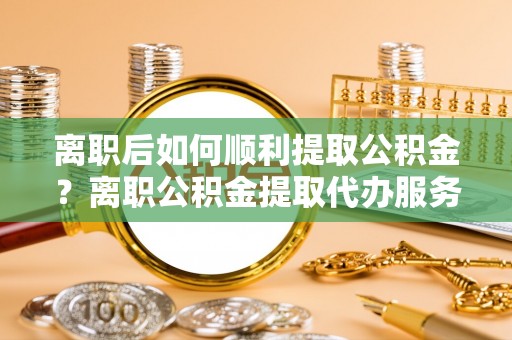 门源离职后如何顺利提取公积金？离职公积金提取代办服务全解析