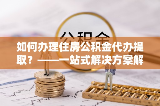 门源如何办理住房公积金代办提取？——一站式解决方案解析