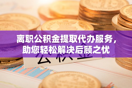 门源离职公积金提取代办服务，助您轻松解决后顾之忧
